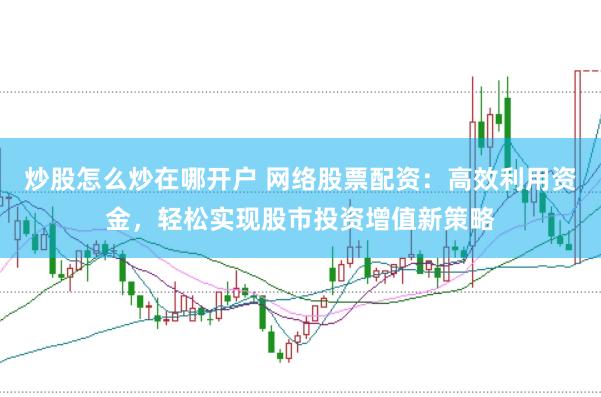 炒股怎么炒在哪开户 网络股票配资：高效利用资金，轻松实现股市投资增值新策略