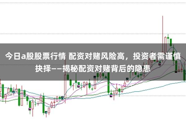 今日a股股票行情 配资对赌风险高，投资者需谨慎抉择——揭秘配资对赌背后的隐患