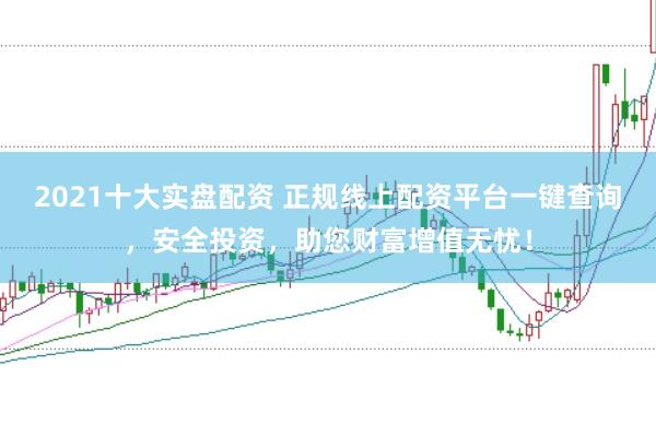 2021十大实盘配资 正规线上配资平台一键查询，安全投资，助您财富增值无忧！