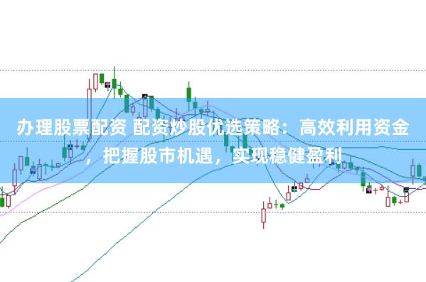 办理股票配资 配资炒股优选策略：高效利用资金，把握股市机遇，实现稳健盈利