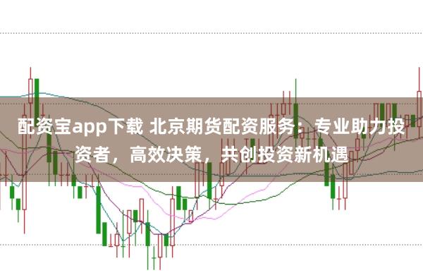 配资宝app下载 北京期货配资服务：专业助力投资者，高效决策，共创投资新机遇