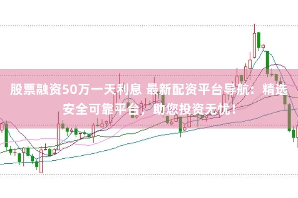 股票融资50万一天利息 最新配资平台导航：精选安全可靠平台，助您投资无忧！