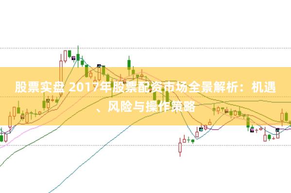 股票实盘 2017年股票配资市场全景解析：机遇、风险与操作策略