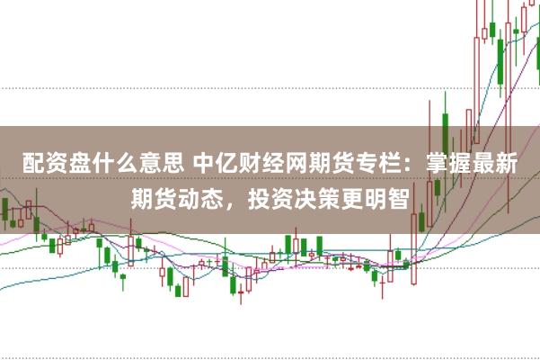 配资盘什么意思 中亿财经网期货专栏：掌握最新期货动态，投资决策更明智