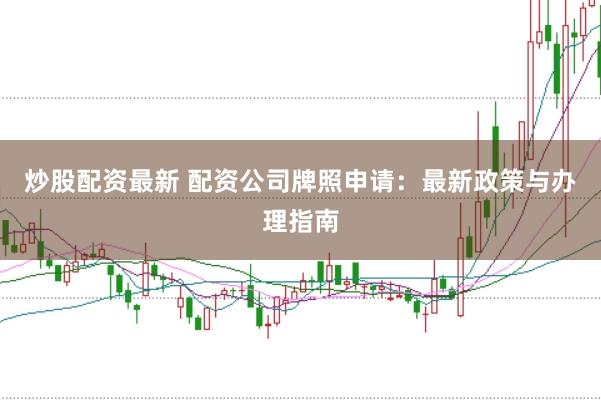 炒股配资最新 配资公司牌照申请：最新政策与办理指南