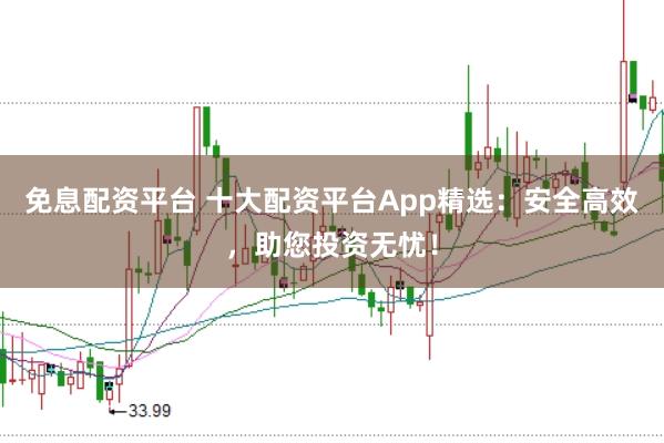 免息配资平台 十大配资平台App精选：安全高效，助您投资无忧！