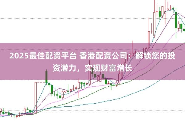 2025最佳配资平台 香港配资公司：解锁您的投资潜力，实现财富增长
