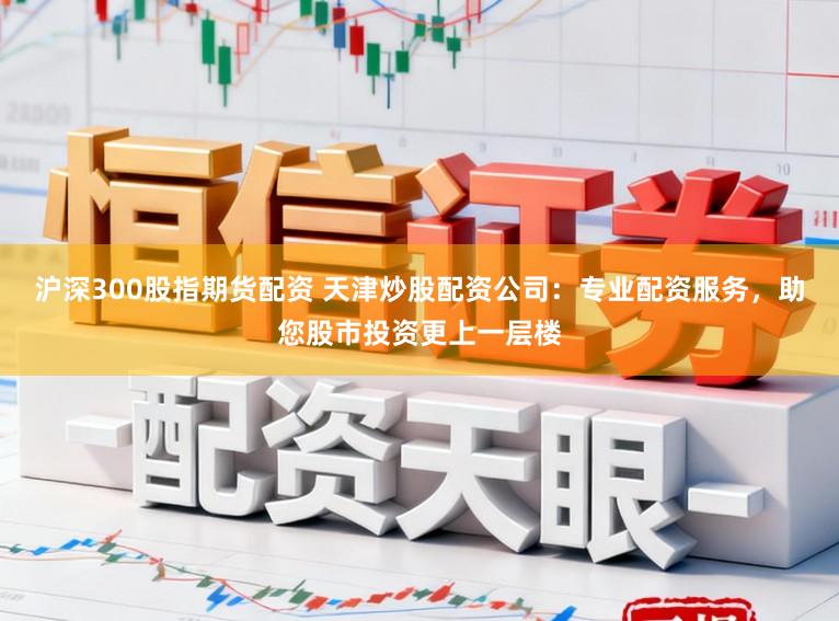 沪深300股指期货配资 天津炒股配资公司：专业配资服务，助您股市投资更上一层楼