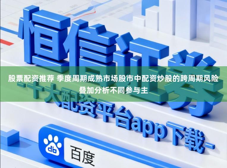 股票配资推荐 季度周期成熟市场股市中配资炒股的跨周期风险叠加分析不同参与主