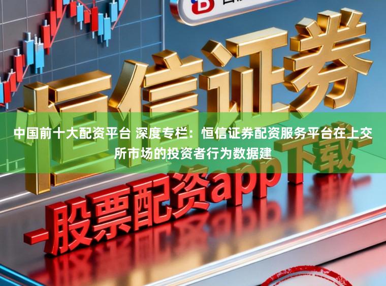中国前十大配资平台 深度专栏：恒信证券配资服务平台在上交所市场的投资者行为数据建