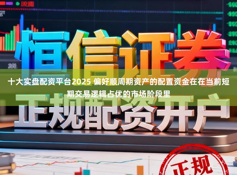 十大实盘配资平台2025 偏好顺周期资产的配置资金在在当前短期交易逻辑占优的市场阶段里
