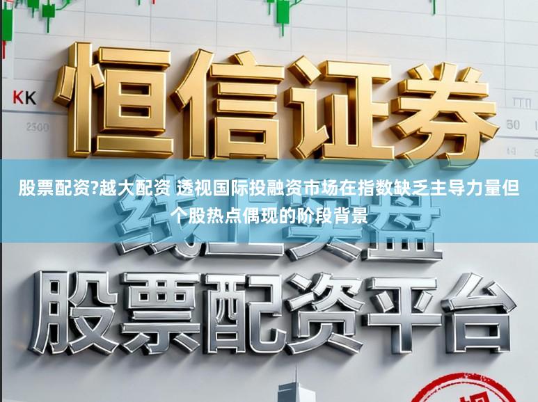 股票配资?越大配资 透视国际投融资市场在指数缺乏主导力量但个股热点偶现的阶段背景