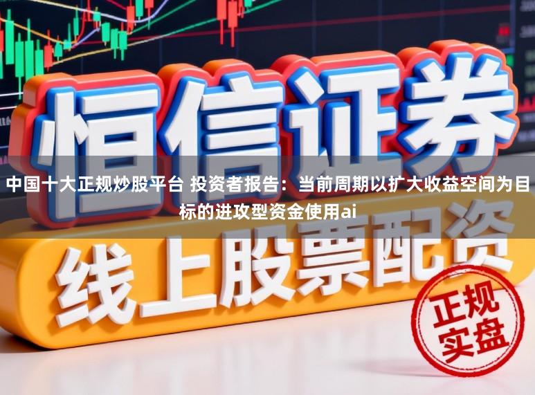 中国十大正规炒股平台 投资者报告：当前周期以扩大收益空间为目标的进攻型资金使用ai