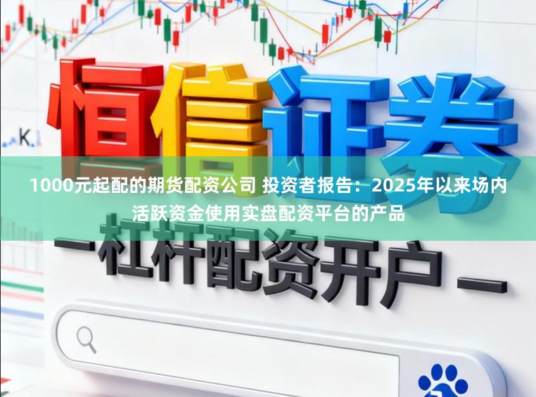 1000元起配的期货配资公司 投资者报告：2025年以来场内活跃资金使用实盘配资平台的产品