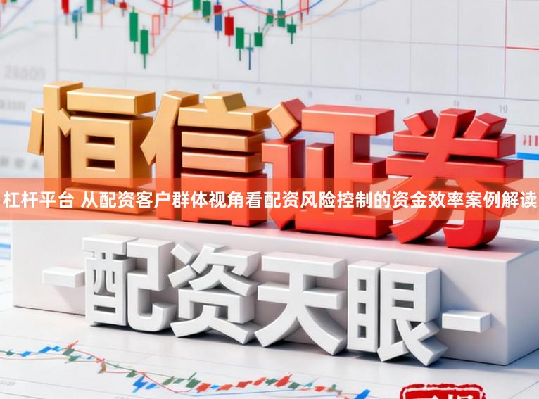 杠杆平台 从配资客户群体视角看配资风险控制的资金效率案例解读
