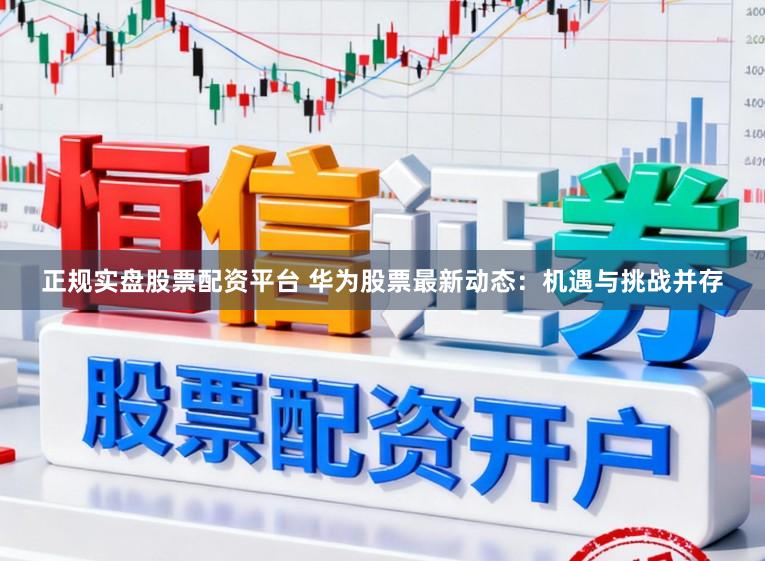 正规实盘股票配资平台 华为股票最新动态：机遇与挑战并存