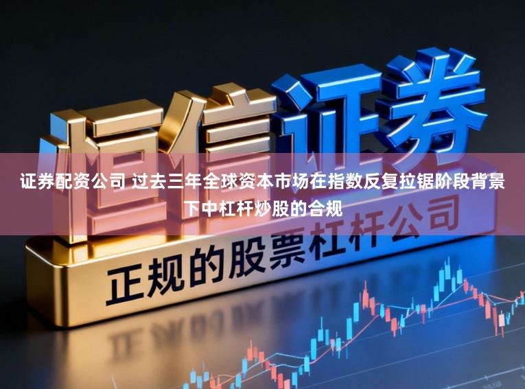 证券配资公司 过去三年全球资本市场在指数反复拉锯阶段背景下中杠杆炒股的合规