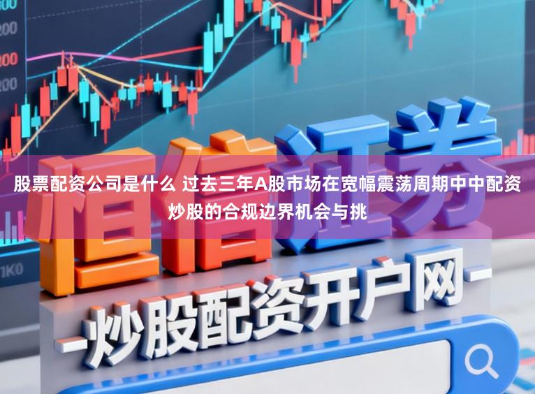 股票配资公司是什么 过去三年A股市场在宽幅震荡周期中中配资炒股的合规边界机会与挑