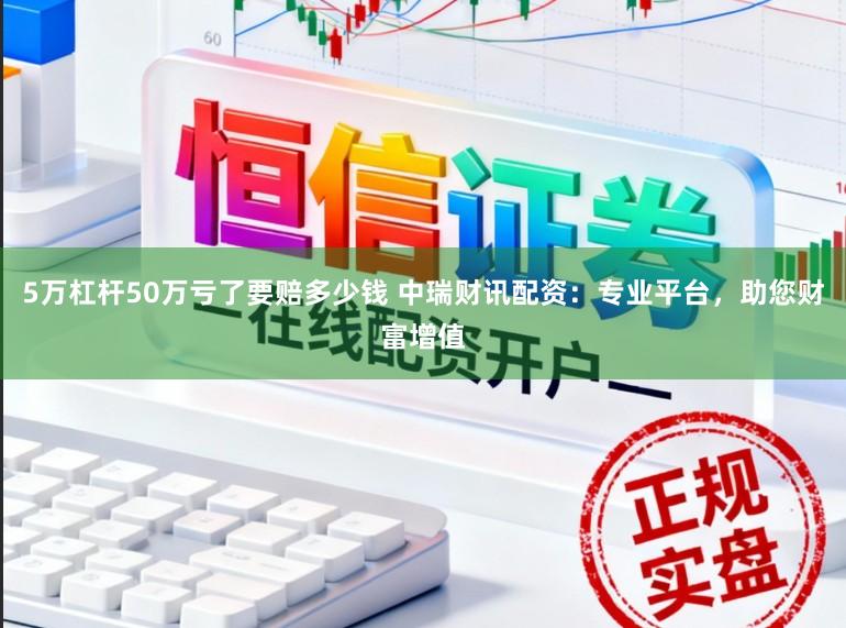 5万杠杆50万亏了要赔多少钱 中瑞财讯配资：专业平台，助您财富增值