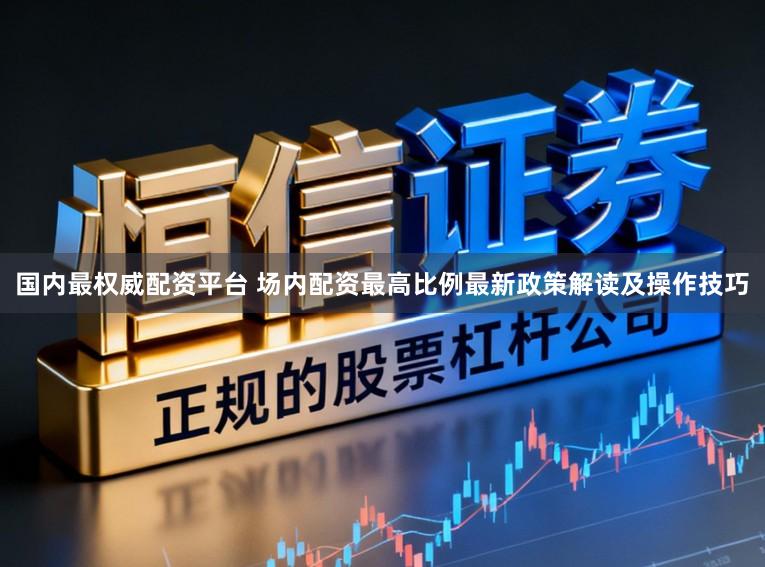 国内最权威配资平台 场内配资最高比例最新政策解读及操作技巧