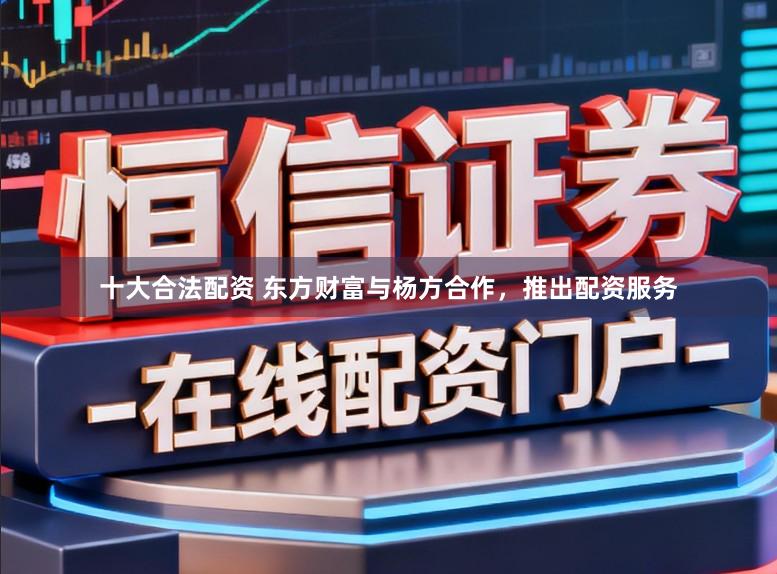 十大合法配资 东方财富与杨方合作，推出配资服务