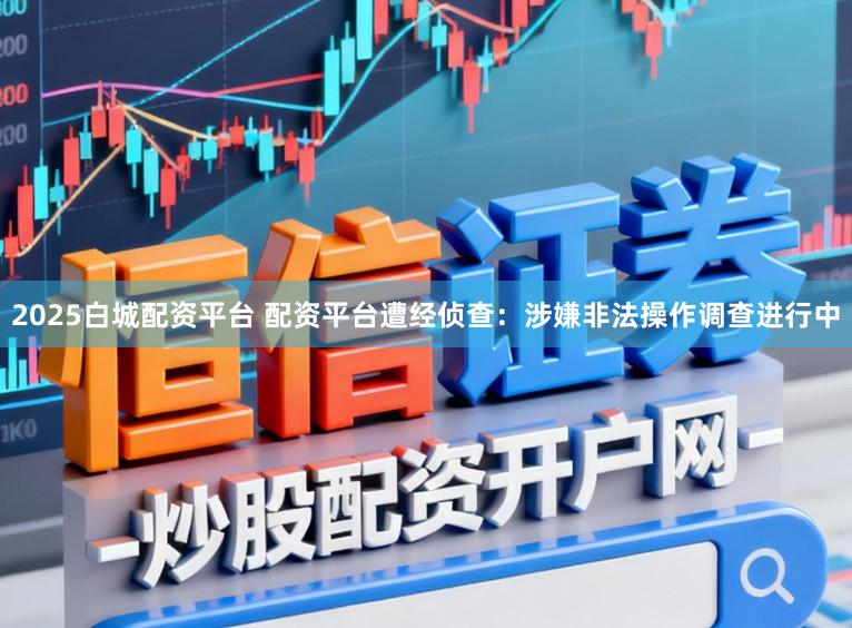 2025白城配资平台 配资平台遭经侦查：涉嫌非法操作调查进行中