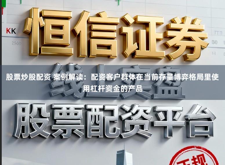 股票炒股配资 案例解读：配资客户群体在当前存量博弈格局里使用杠杆资金的产品