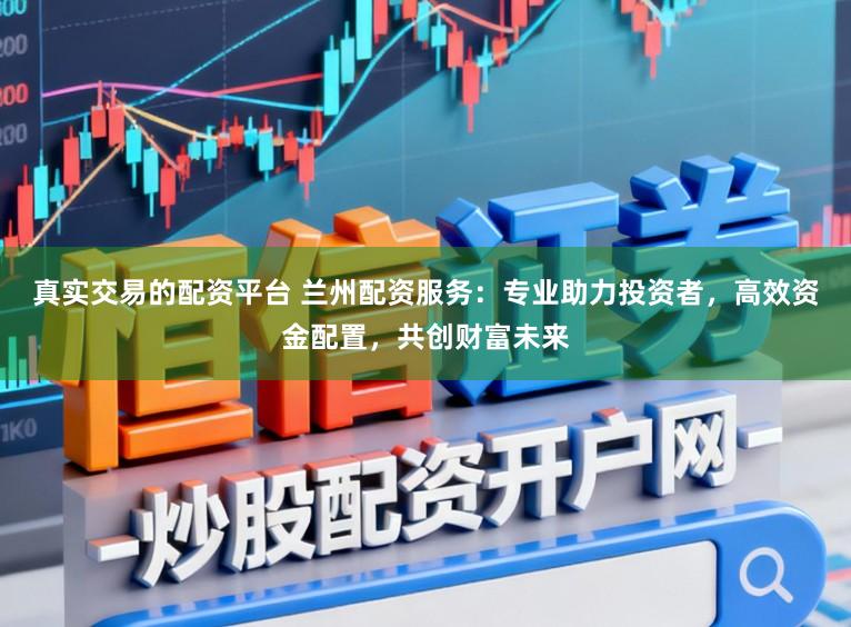 真实交易的配资平台 兰州配资服务：专业助力投资者，高效资金配置，共创财富未来